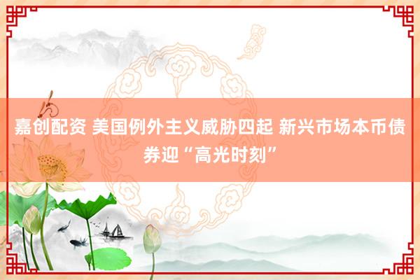 嘉创配资 美国例外主义威胁四起 新兴市场本币债券迎“高光时刻”