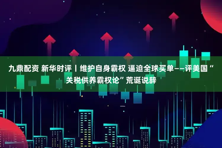 九鼎配资 新华时评丨维护自身霸权 逼迫全球买单——评美国“关税供养霸权论”荒诞说辞