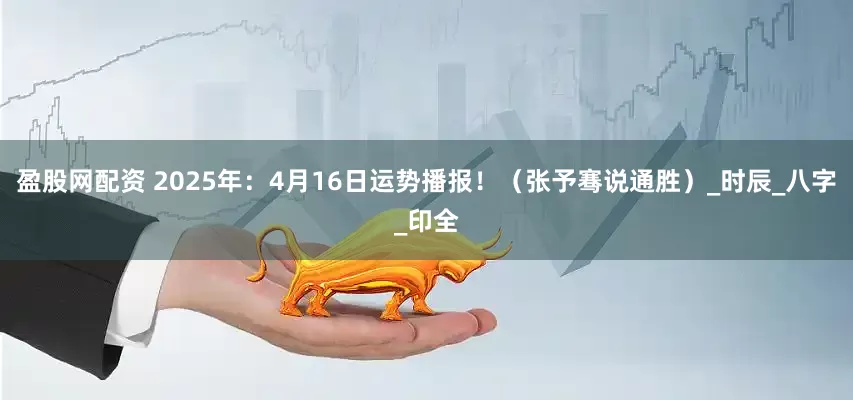 盈股网配资 2025年：4月16日运势播报！（张予骞说通胜）_时辰_八字_印全