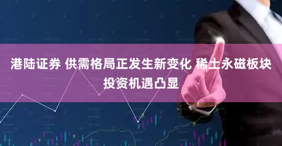 港陆证券 供需格局正发生新变化 稀土永磁板块投资机遇凸显