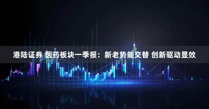 港陆证券 医药板块一季报：新老势能交替 创新驱动显效