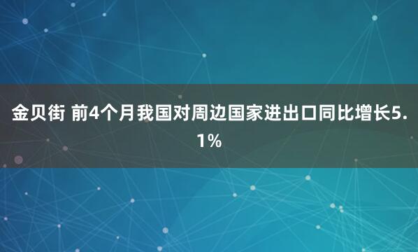 金贝街 前4个月我国对周边国家进出口同比增长5.1%