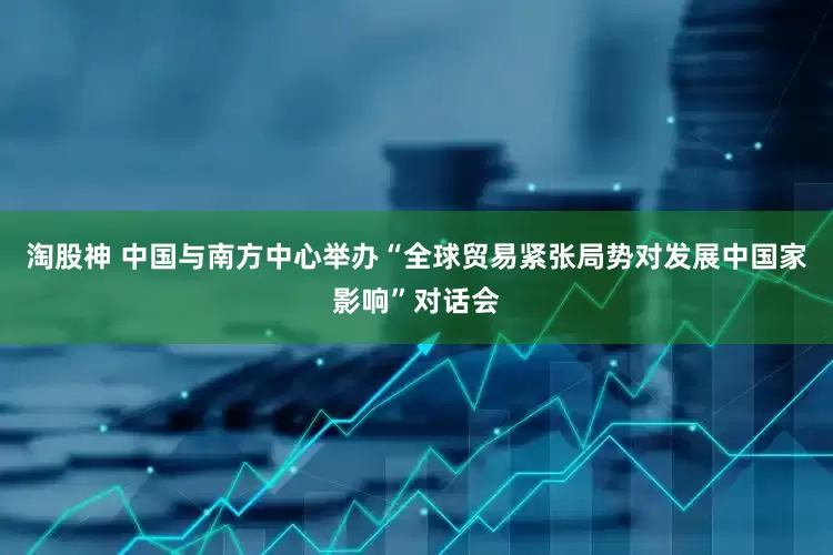 淘股神 中国与南方中心举办“全球贸易紧张局势对发展中国家影响”对话会