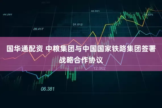 国华通配资 中粮集团与中国国家铁路集团签署战略合作协议