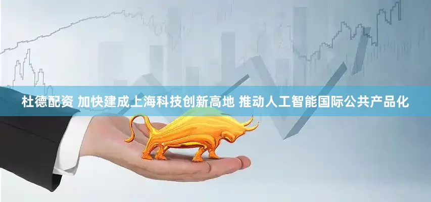 杜德配资 加快建成上海科技创新高地 推动人工智能国际公共产品化