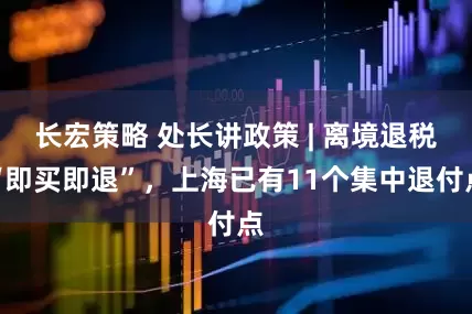 长宏策略 处长讲政策 | 离境退税“即买即退”，上海已有11个集中退付点