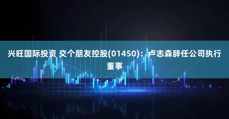 兴旺国际投资 交个朋友控股(01450)：卢志森辞任公司执行董事