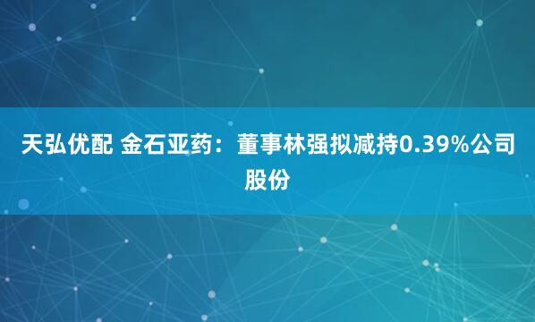 天弘优配 金石亚药：董事林强拟减持0.39%公司股份