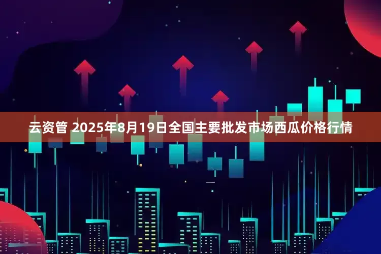 云资管 2025年8月19日全国主要批发市场西瓜价格行情