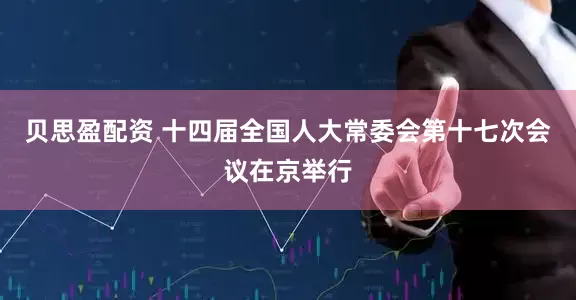 贝思盈配资 十四届全国人大常委会第十七次会议在京举行