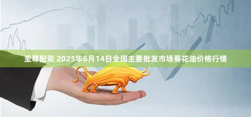 至尊配资 2025年6月14日全国主要批发市场葵花油价格行情