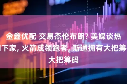 金鑫优配 交易杰伦布朗? 美媒谈热门下家, 火箭成领跑者, 斯通拥有大把筹码